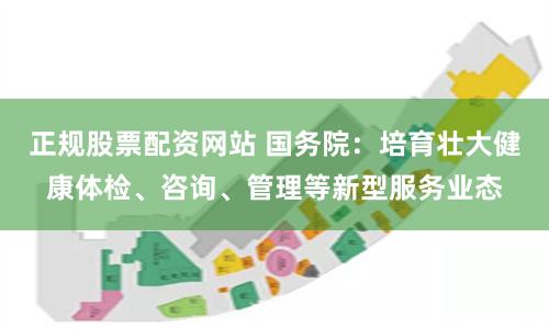 正规股票配资网站 国务院：培育壮大健康体检、咨询、管理等新型服务业态