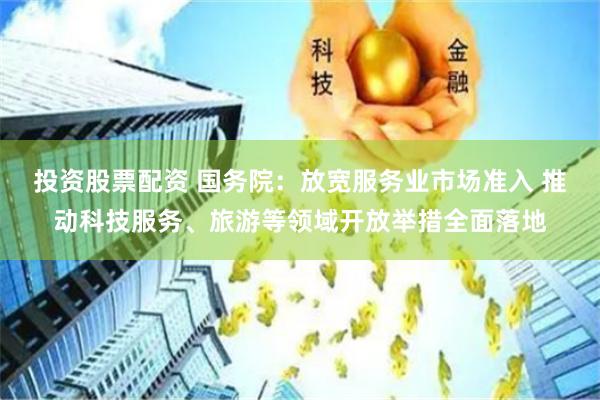 投资股票配资 国务院：放宽服务业市场准入 推动科技服务、旅游等领域开放举措全面落地