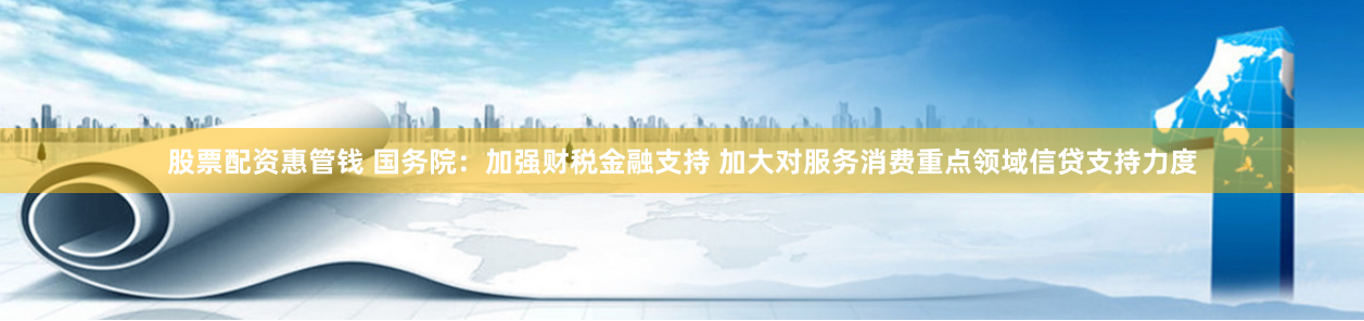 股票配资惠管钱 国务院：加强财税金融支持 加大对服务消费重点领域信贷支持力度
