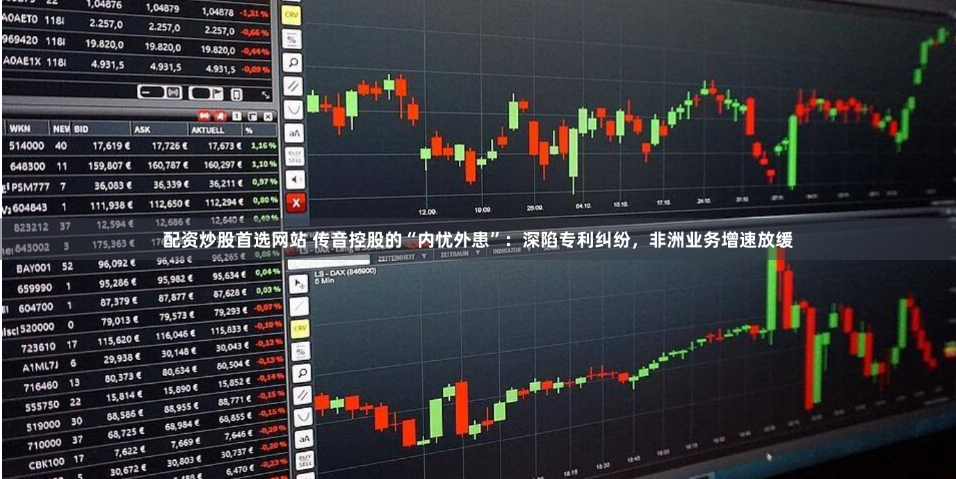 配资炒股首选网站 传音控股的“内忧外患”：深陷专利纠纷，非洲业务增速放缓