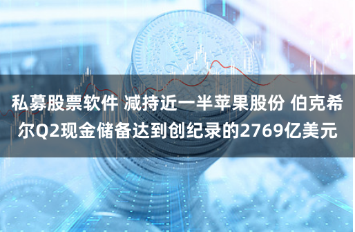 私募股票软件 减持近一半苹果股份 伯克希尔Q2现金储备达到创纪录的2769亿美元