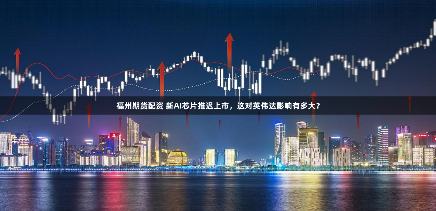 福州期货配资 新AI芯片推迟上市，这对英伟达影响有多大？