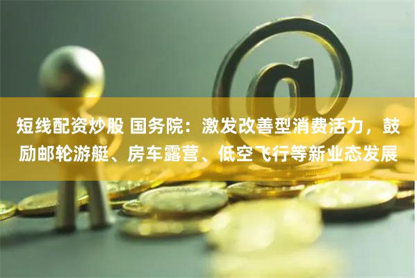 短线配资炒股 国务院：激发改善型消费活力，鼓励邮轮游艇、房车露营、低空飞行等新业态发展