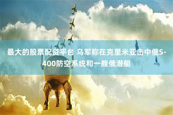 最大的股票配资平台 乌军称在克里米亚击中俄S-400防空系统和一艘俄潜艇