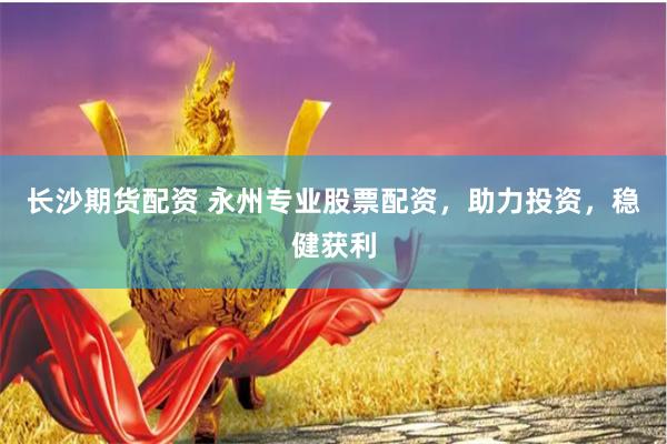 长沙期货配资 永州专业股票配资，助力投资，稳健获利