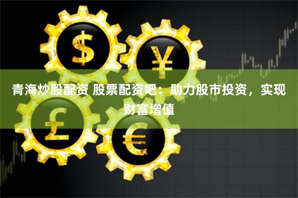 青海炒股配资 股票配资吧：助力股市投资，实现财富增值