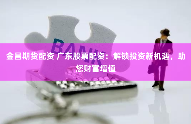 金昌期货配资 广东股票配资：解锁投资新机遇，助您财富增值