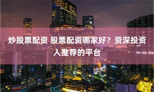 炒股票配资 股票配资哪家好？资深投资人推荐的平台