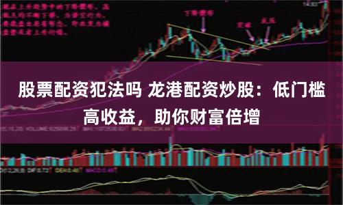 股票配资犯法吗 龙港配资炒股：低门槛高收益，助你财富倍增