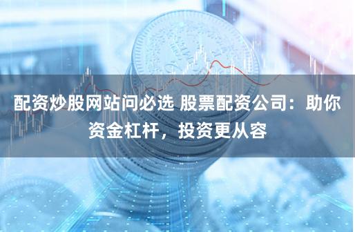 配资炒股网站问必选 股票配资公司：助你资金杠杆，投资更从容