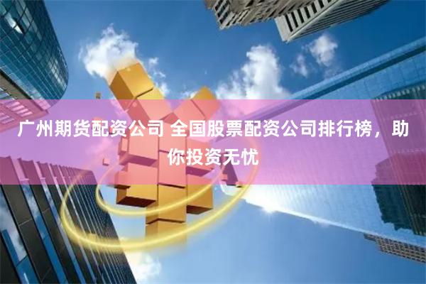 广州期货配资公司 全国股票配资公司排行榜，助你投资无忧