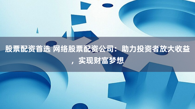 股票配资首选 网络股票配资公司：助力投资者放大收益，实现财富梦想