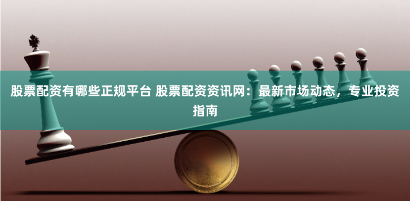 股票配资有哪些正规平台 股票配资资讯网：最新市场动态，专业投资指南