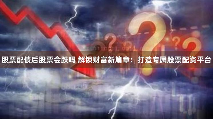 股票配债后股票会跌吗 解锁财富新篇章：打造专属股票配资平台