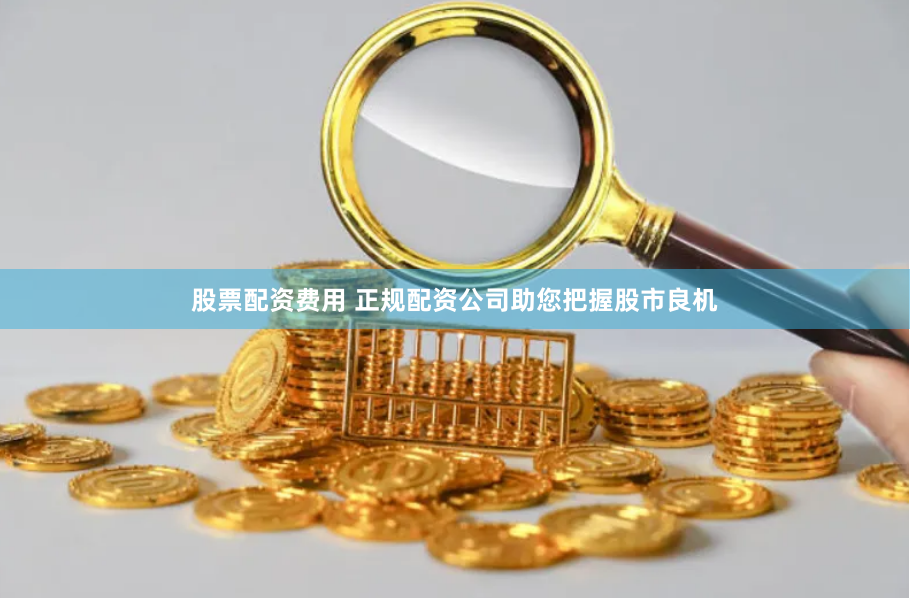 股票配资费用 正规配资公司助您把握股市良机