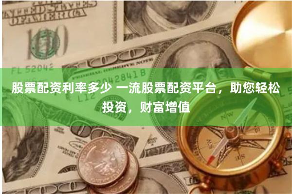 股票配资利率多少 一流股票配资平台，助您轻松投资，财富增值
