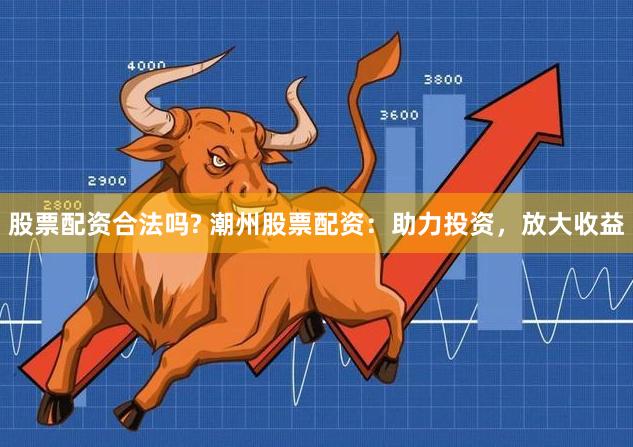 股票配资合法吗? 潮州股票配资：助力投资，放大收益