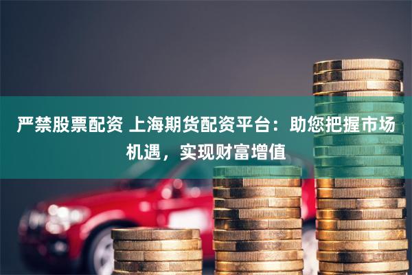 严禁股票配资 上海期货配资平台：助您把握市场机遇，实现财富增值