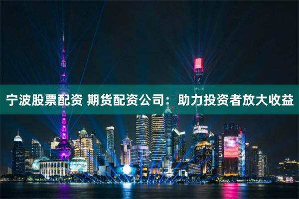宁波股票配资 期货配资公司：助力投资者放大收益