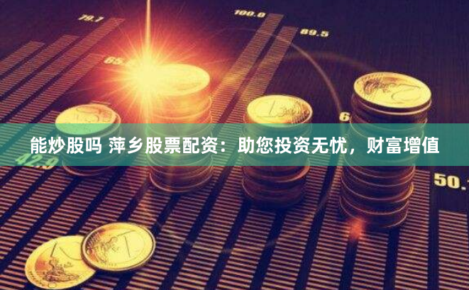 能炒股吗 萍乡股票配资：助您投资无忧，财富增值