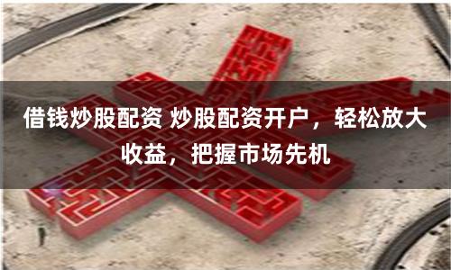 借钱炒股配资 炒股配资开户，轻松放大收益，把握市场先机