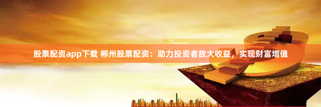 股票配资app下载 郴州股票配资：助力投资者放大收益，实现财富增值