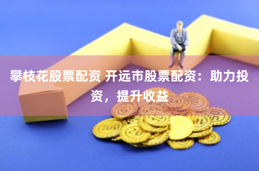 攀枝花股票配资 开远市股票配资：助力投资，提升收益
