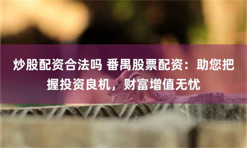 炒股配资合法吗 番禺股票配资：助您把握投资良机，财富增值无忧