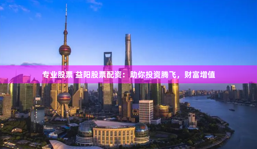 专业股票 益阳股票配资：助你投资腾飞，财富增值