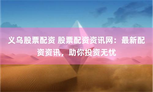 义乌股票配资 股票配资资讯网：最新配资资讯，助你投资无忧