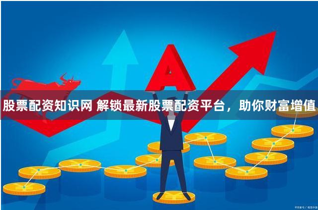 股票配资知识网 解锁最新股票配资平台，助你财富增值