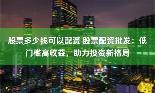 股票多少钱可以配资 股票配资批发：低门槛高收益，助力投资新格局
