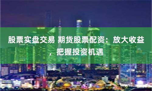 股票实盘交易 期货股票配资：放大收益，把握投资机遇