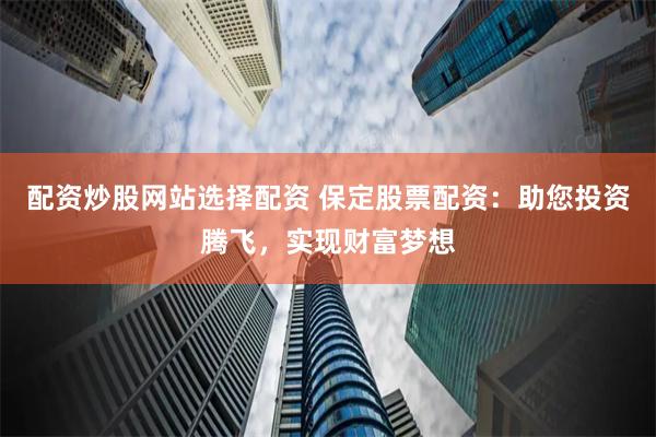 配资炒股网站选择配资 保定股票配资：助您投资腾飞，实现财富梦想