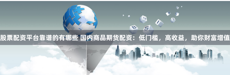 股票配资平台靠谱的有哪些 国内商品期货配资：低门槛，高收益，助你财富增值
