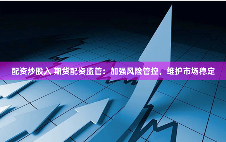 配资炒股入 期货配资监管：加强风险管控，维护市场稳定