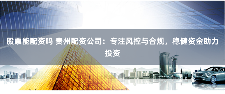 股票能配资吗 贵州配资公司：专注风控与合规，稳健资金助力投资
