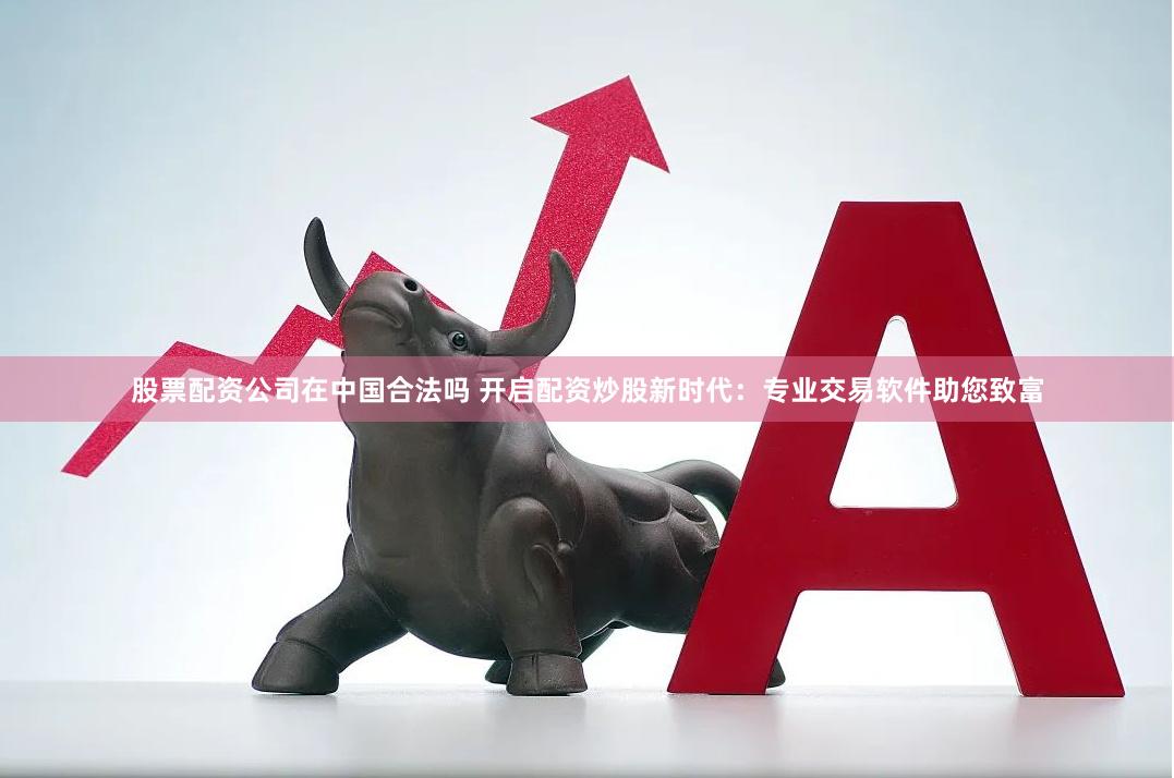 股票配资公司在中国合法吗 开启配资炒股新时代：专业交易软件助您致富