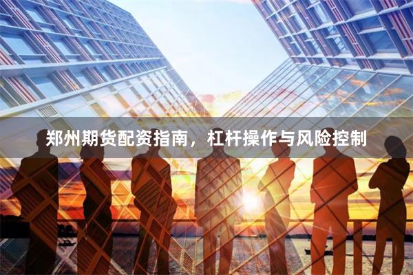郑州期货配资指南，杠杆操作与风险控制